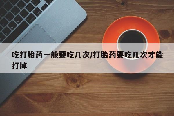 打胎药正品包邮联系方式吃打胎药一般要吃几次/打胎药要吃几次才能打掉