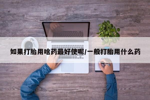 打胎药正品包邮联系方式如果打胎用啥药最好使呢/一般打胎用什么药