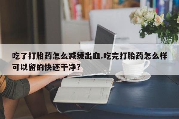 打胎药正品包邮联系方式吃了打胎药怎么减缓出血.吃完打胎药怎么样可以留的快还干净？
