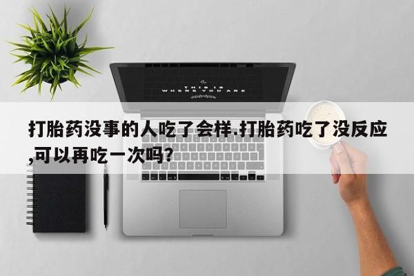 打胎药正品包邮联系方式打胎药没事的人吃了会样.打胎药吃了没反应,可以再吃一次吗？