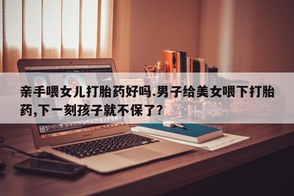 打胎药正品包邮联系方式亲手喂女儿打胎药好吗.男子给美女喂下打胎药,下一刻孩子就不保了？
