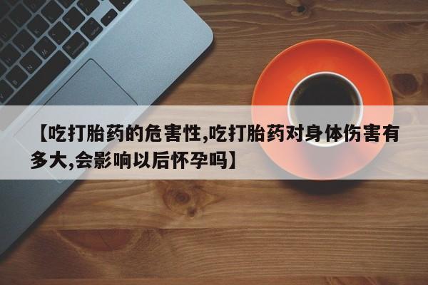 打胎药正品包邮联系方式【吃打胎药的危害性,吃打胎药对身体伤害有多大,会影响以后怀孕吗】