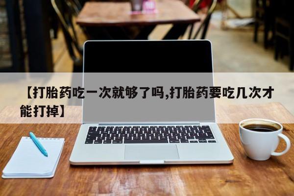 打胎药正品包邮联系方式【打胎药吃一次就够了吗,打胎药要吃几次才能打掉】