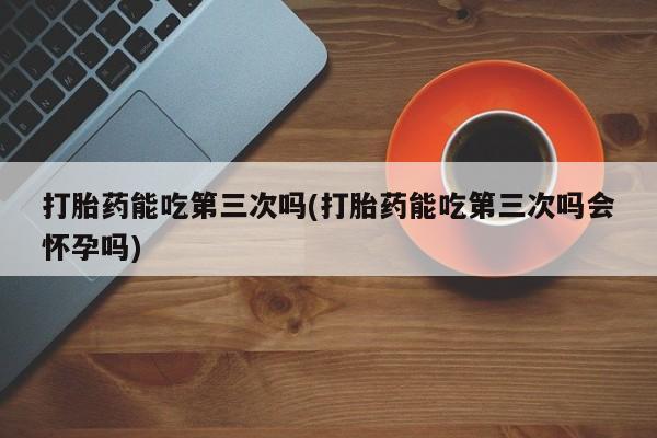 打胎药正品包邮联系方式打胎药能吃第三次吗(打胎药能吃第三次吗会怀孕吗)