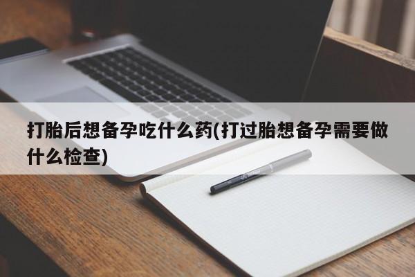 打胎药正品包邮联系方式打胎后想备孕吃什么药(打过胎想备孕需要做什么检查)