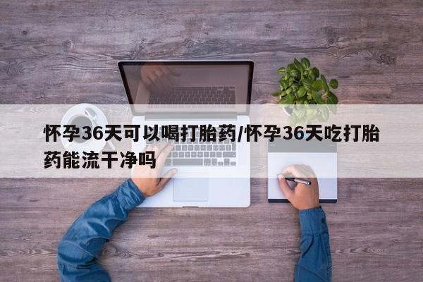 打胎药正品包邮联系方式怀孕36天可以喝打胎药/怀孕36天吃打胎药能流干净吗