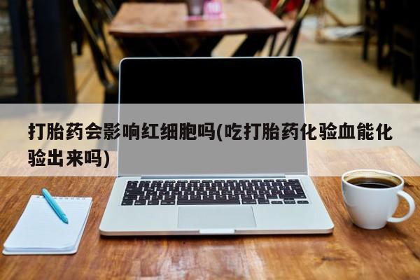 打胎药正品包邮联系方式打胎药会影响红细胞吗(吃打胎药化验血能化验出来吗)