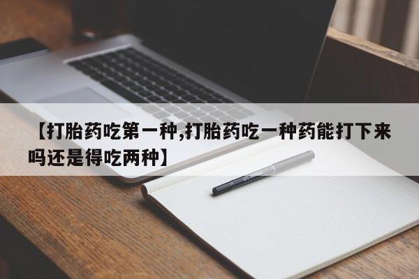 打胎药正品包邮联系方式【打胎药吃第一种,打胎药吃一种药能打下来吗还是得吃两种】
