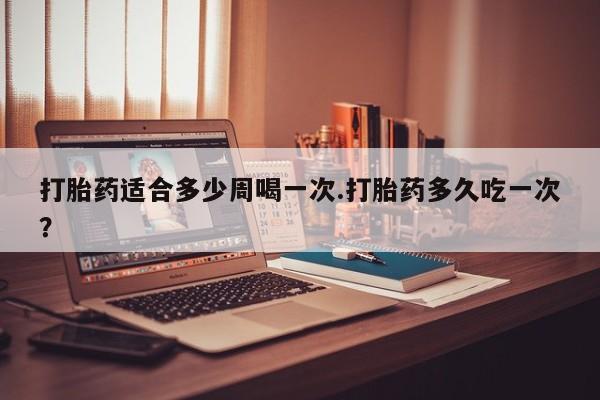 打胎药正品包邮联系方式打胎药适合多少周喝一次.打胎药多久吃一次？