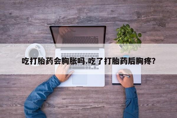 打胎药正品包邮联系方式吃打胎药会胸胀吗.吃了打胎药后胸疼？