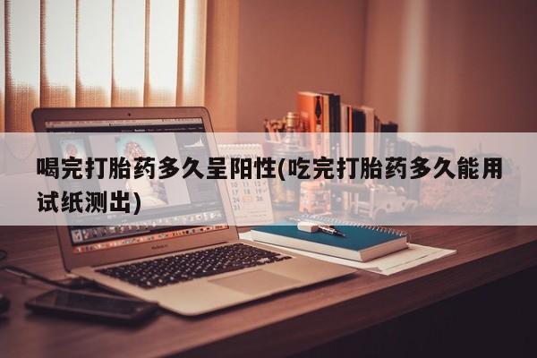 打胎药正品包邮联系方式喝完打胎药多久呈阳性(吃完打胎药多久能用试纸测出)
