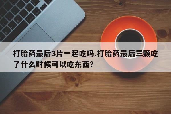 打胎药正品包邮联系方式打胎药最后3片一起吃吗.打胎药最后三颗吃了什么时候可以吃东西？