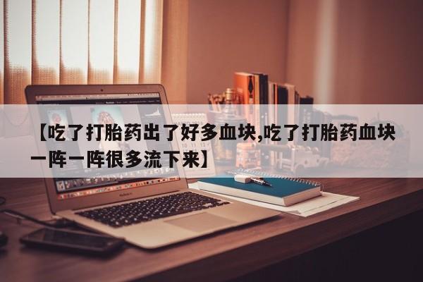 打胎药正品包邮联系方式【吃了打胎药出了好多血块,吃了打胎药血块一阵一阵很多流下来】