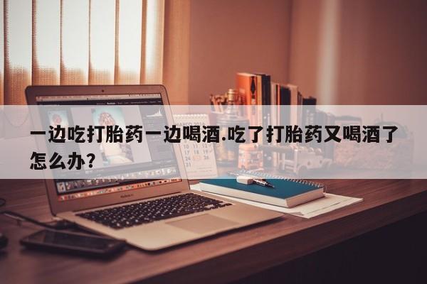 打胎药正品包邮联系方式一边吃打胎药一边喝酒.吃了打胎药又喝酒了怎么办？