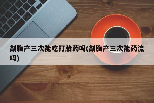 打胎药正品包邮联系方式剖腹产三次能吃打胎药吗(剖腹产三次能药流吗)