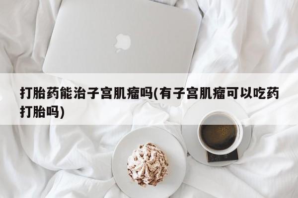 打胎药正品包邮联系方式打胎药能治子宫肌瘤吗(有子宫肌瘤可以吃药打胎吗)