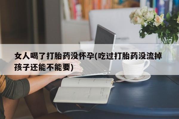 打胎药正品包邮联系方式女人喝了打胎药没怀孕(吃过打胎药没流掉 孩子还能不能要)