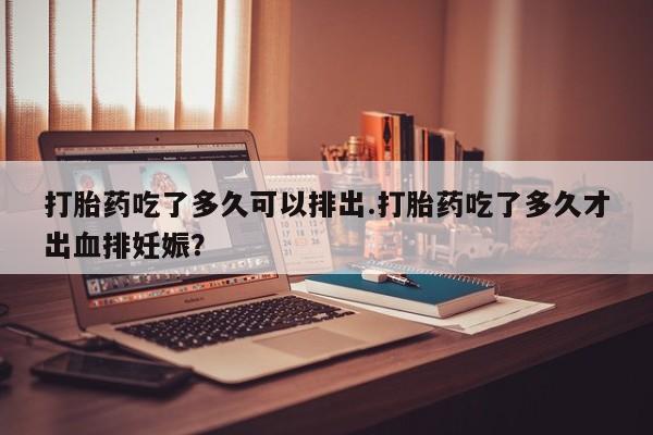 打胎药正品包邮联系方式打胎药吃了多久可以排出.打胎药吃了多久才出血排妊娠？