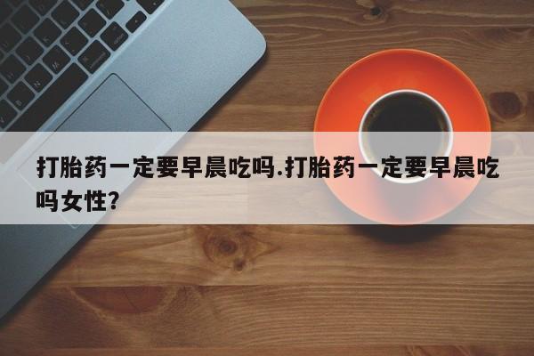 打胎药正品包邮联系方式打胎药一定要早晨吃吗.打胎药一定要早晨吃吗女性？