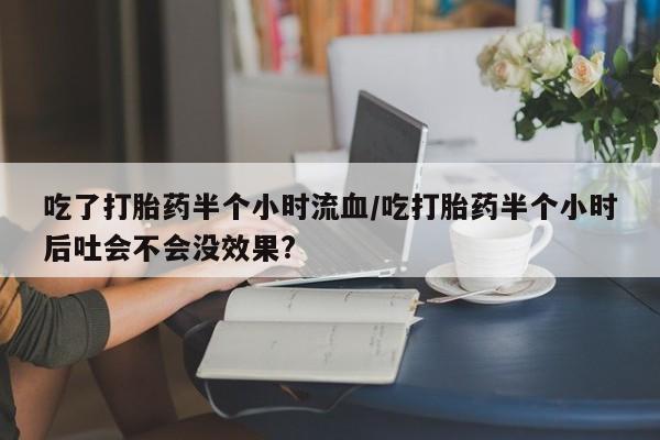 打胎药正品包邮联系方式吃了打胎药半个小时流血/吃打胎药半个小时后吐会不会没效果?