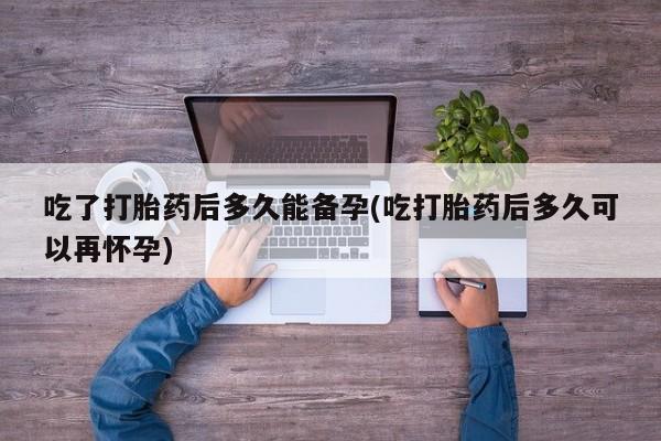打胎药正品包邮联系方式吃了打胎药后多久能备孕(吃打胎药后多久可以再怀孕)