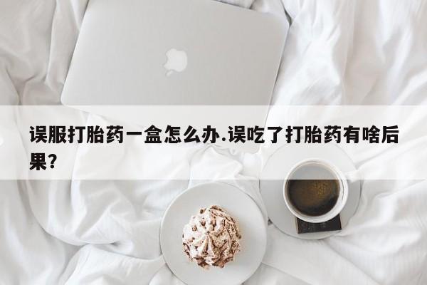 打胎药正品包邮联系方式误服打胎药一盒怎么办.误吃了打胎药有啥后果？