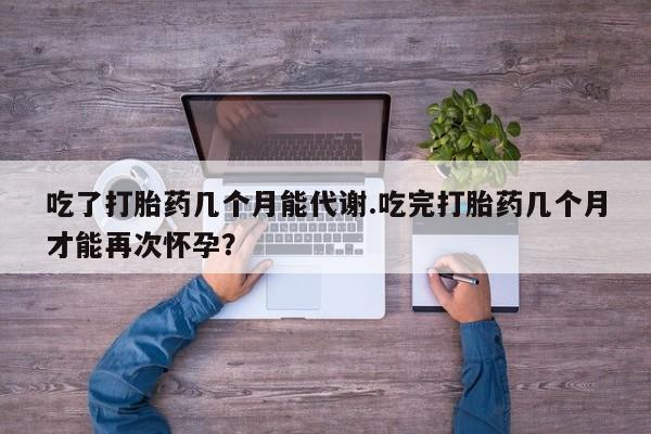 打胎药正品包邮联系方式吃了打胎药几个月能代谢.吃完打胎药几个月才能再次怀孕?