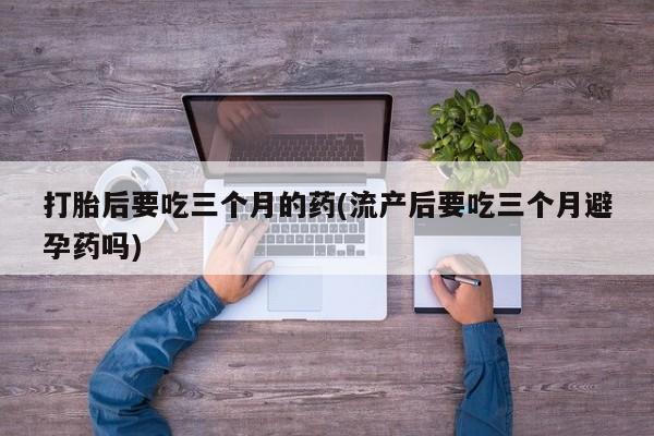 打胎药正品包邮联系方式打胎后要吃三个月的药(流产后要吃三个月避孕药吗)