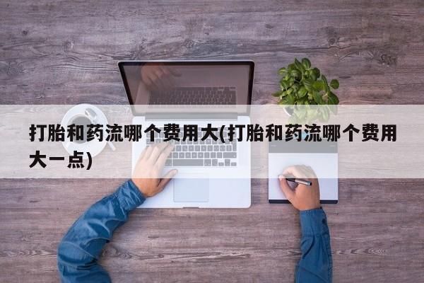 打胎药正品包邮联系方式打胎和药流哪个费用大(打胎和药流哪个费用大一点)