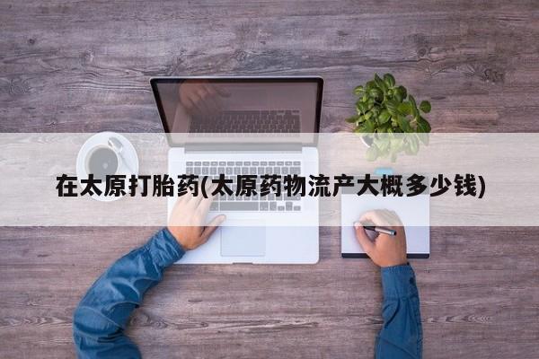 打胎药正品包邮联系方式在太原打胎药(太原药物流产大概多少钱)