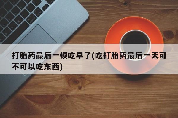 打胎药正品包邮联系方式打胎药最后一顿吃早了(吃打胎药最后一天可不可以吃东西)