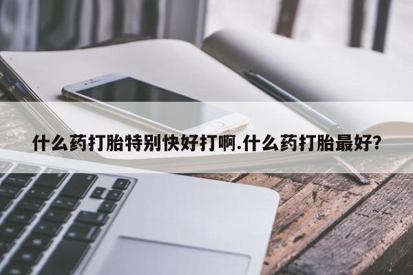 打胎药正品包邮联系方式什么药打胎特别快好打啊.什么药打胎最好？