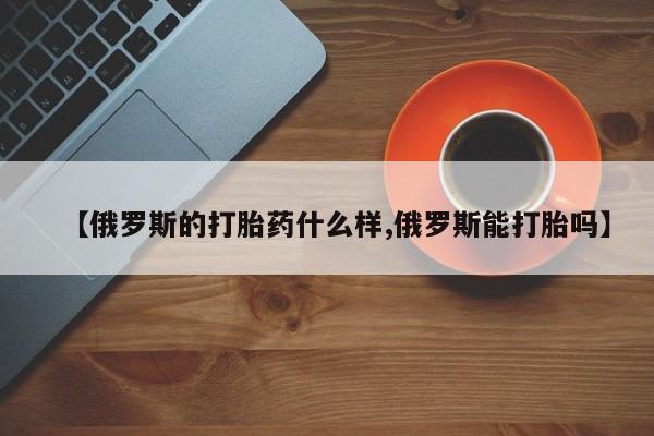 打胎药正品包邮联系方式【俄罗斯的打胎药什么样,俄罗斯能打胎吗】