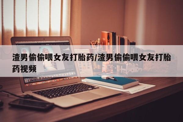 打胎药正品包邮联系方式渣男偷偷喂女友打胎药/渣男偷偷喂女友打胎药视频