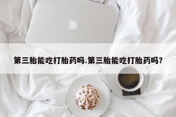 打胎药正品包邮联系方式第三胎能吃打胎药吗.第三胎能吃打胎药吗？