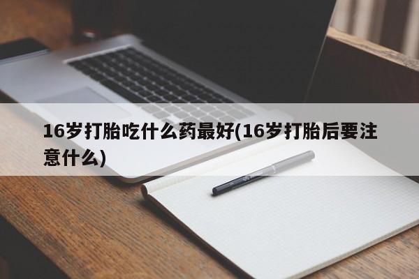 打胎药正品包邮联系方式16岁打胎吃什么药最好(16岁打胎后要注意什么)