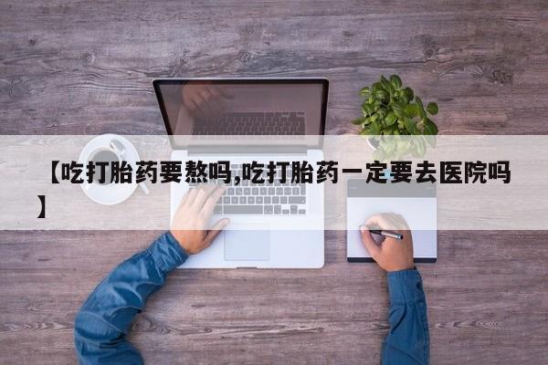 打胎药正品包邮联系方式【吃打胎药要熬吗,吃打胎药一定要去医院吗】