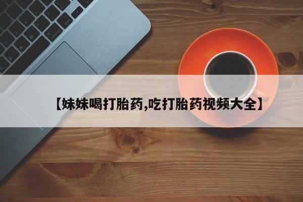 打胎药正品包邮联系方式【妹妹喝打胎药,吃打胎药视频大全】