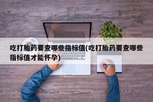 打胎药正品包邮联系方式吃打胎药要查哪些指标值(吃打胎药要查哪些指标值才能怀孕)