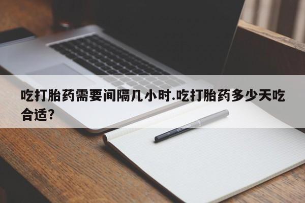 打胎药正品包邮联系方式吃打胎药需要间隔几小时.吃打胎药多少天吃合适？