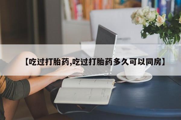 打胎药正品包邮联系方式【吃过打胎药,吃过打胎药多久可以同房】