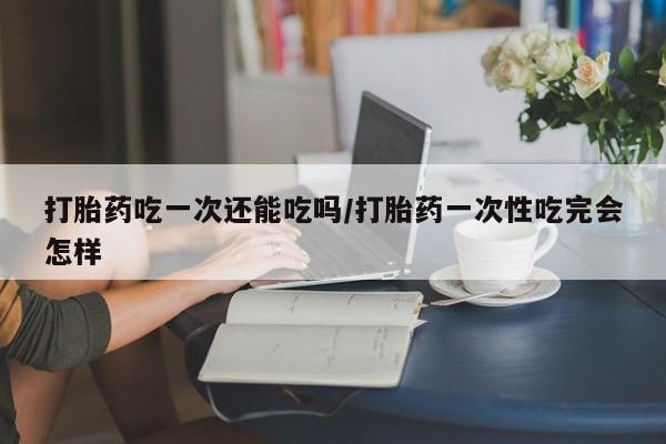 打胎药正品包邮联系方式打胎药吃一次还能吃吗/打胎药一次性吃完会怎样