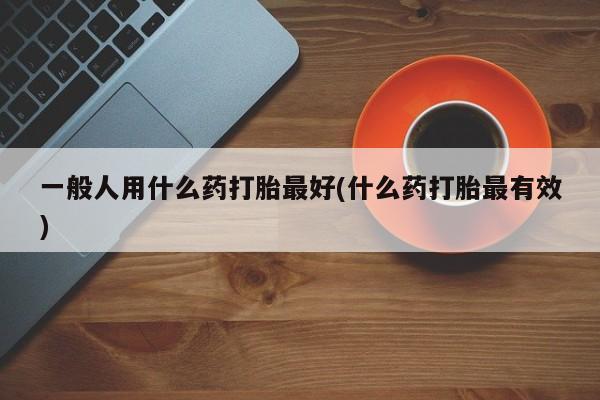 打胎药正品包邮联系方式一般人用什么药打胎最好(什么药打胎最有效)