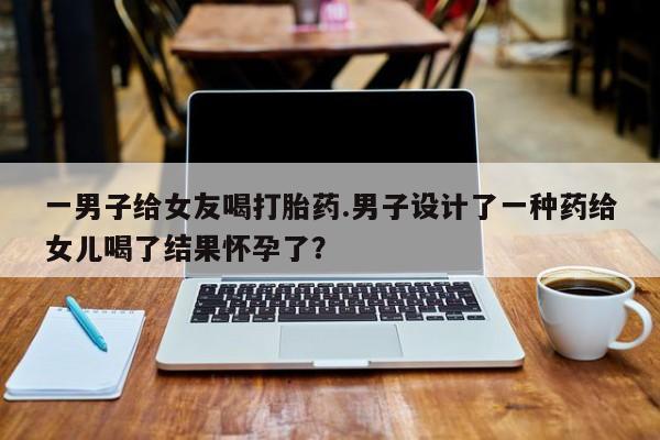 打胎药正品包邮联系方式一男子给女友喝打胎药.男子设计了一种药给女儿喝了结果怀孕了？