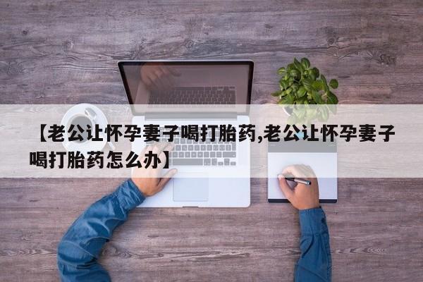 打胎药正品包邮联系方式【老公让怀孕妻子喝打胎药,老公让怀孕妻子喝打胎药怎么办】
