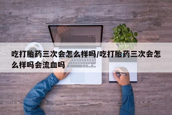 打胎药正品包邮联系方式吃打胎药三次会怎么样吗/吃打胎药三次会怎么样吗会流血吗