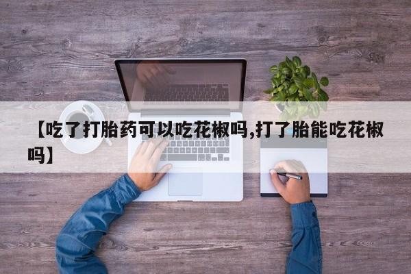 打胎药正品包邮联系方式【吃了打胎药可以吃花椒吗,打了胎能吃花椒吗】