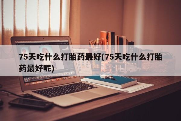 打胎药正品包邮联系方式75天吃什么打胎药最好(75天吃什么打胎药最好呢)