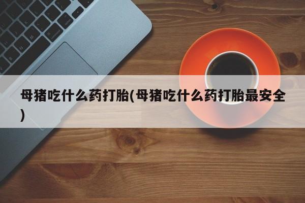 打胎药正品包邮联系方式母猪吃什么药打胎(母猪吃什么药打胎最安全)