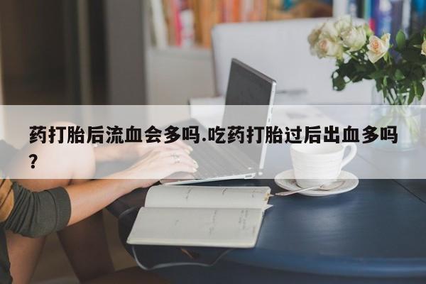 打胎药正品包邮联系方式药打胎后流血会多吗.吃药打胎过后出血多吗？